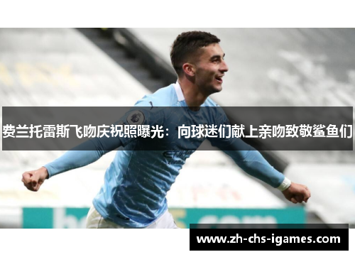 费兰托雷斯飞吻庆祝照曝光：向球迷们献上亲吻致敬鲨鱼们