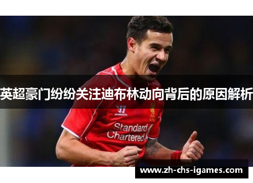 英超豪门纷纷关注迪布林动向背后的原因解析
