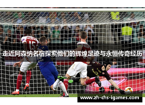 走近阿森纳名宿探索他们的辉煌足迹与永恒传奇经历