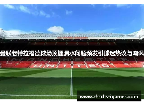 曼联老特拉福德球场顶棚漏水问题频发引球迷热议与嘲讽
